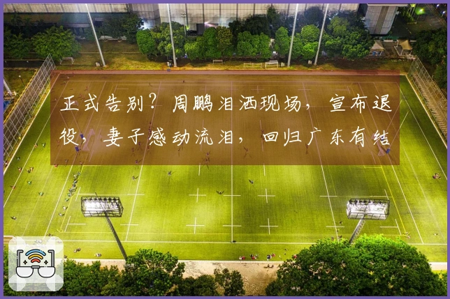 正式告别？周鹏泪洒现场，宣布退役，妻子感动流泪，回归广东有结果