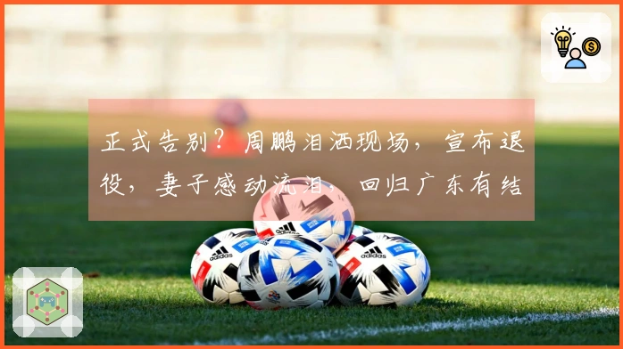 正式告别？周鹏泪洒现场，宣布退役，妻子感动流泪，回归广东有结果