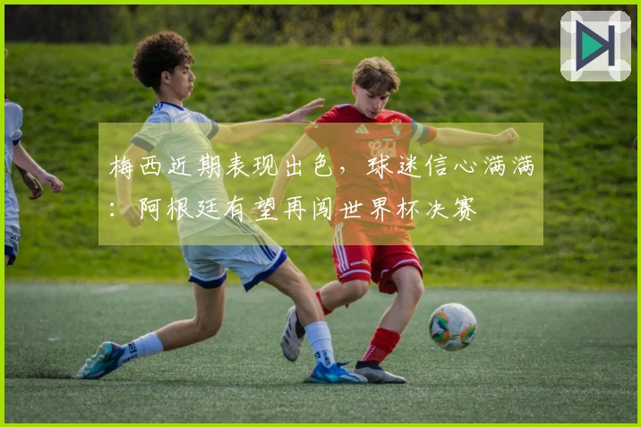 梅西近期表现出色，球迷信心满满：阿根廷有望再闯世界杯决赛